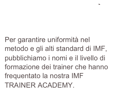 PROGRAMMA QUALITÀ E TRASPARENZA IMF
Per garantire uniformità nel metodo e gli alti standard di IMF, pubblichiamo i nomi e il livello di formazione dei trainer che hanno frequentato la nostra IMF TRAINER ACADEMY.